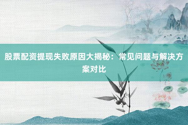 股票配资提现失败原因大揭秘：常见问题与解决方案对比