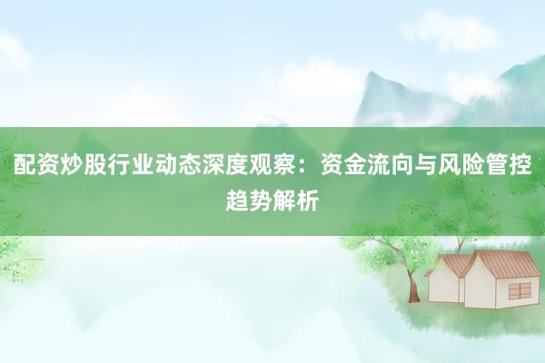 配资炒股行业动态深度观察：资金流向与风险管控趋势解析