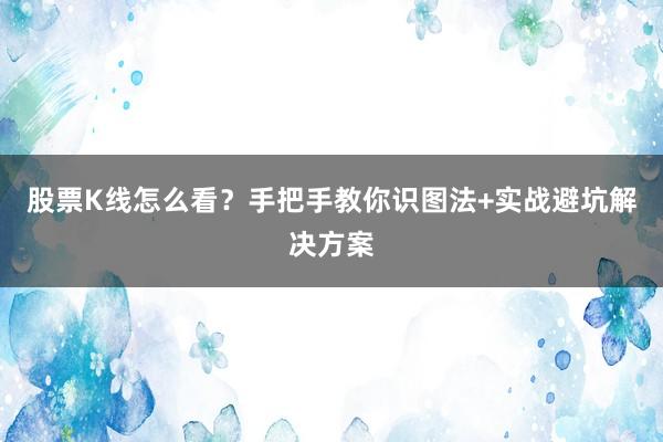 股票K线怎么看？手把手教你识图法+实战避坑解决方案