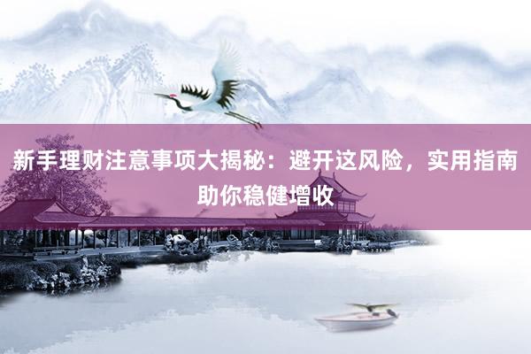 新手理财注意事项大揭秘：避开这风险，实用指南助你稳健增收