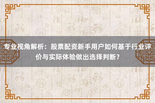 专业视角解析：股票配资新手用户如何基于行业评价与实际体验做出选择判断？