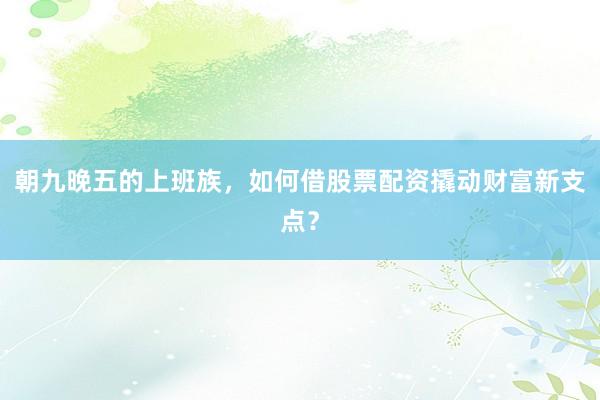 朝九晚五的上班族，如何借股票配资撬动财富新支点？