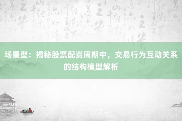 场景型：揭秘股票配资周期中，交易行为互动关系的结构模型解析