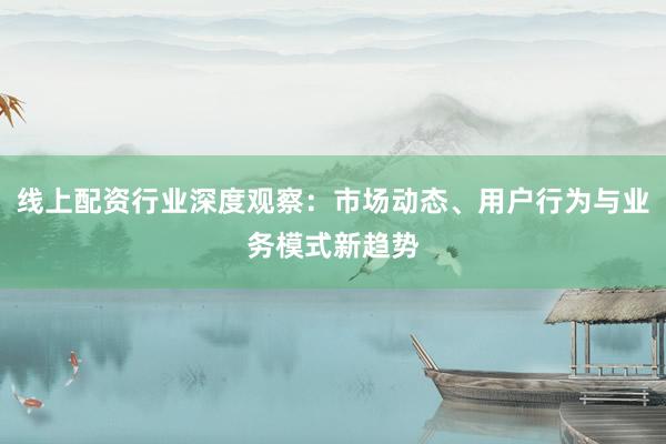 线上配资行业深度观察：市场动态、用户行为与业务模式新趋势