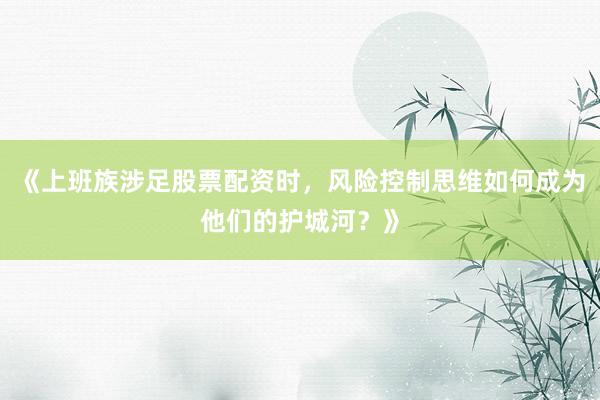 《上班族涉足股票配资时，风险控制思维如何成为他们的护城河？》