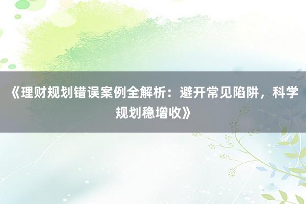 《理财规划错误案例全解析：避开常见陷阱，科学规划稳增收》