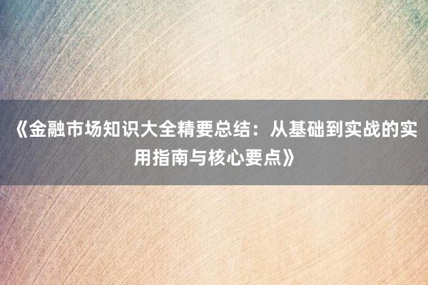 《金融市场知识大全精要总结：从基础到实战的实用指南与核心要点》