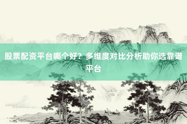 股票配资平台哪个好?多维度对比分析助你选靠谱平台