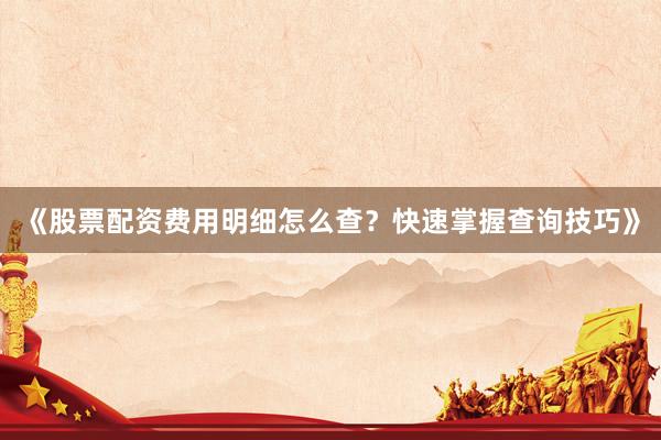 《股票配资费用明细怎么查？快速掌握查询技巧》