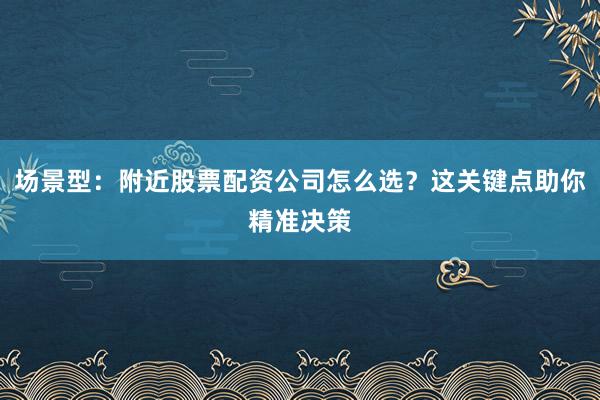 场景型：附近股票配资公司怎么选？这关键点助你精准决策