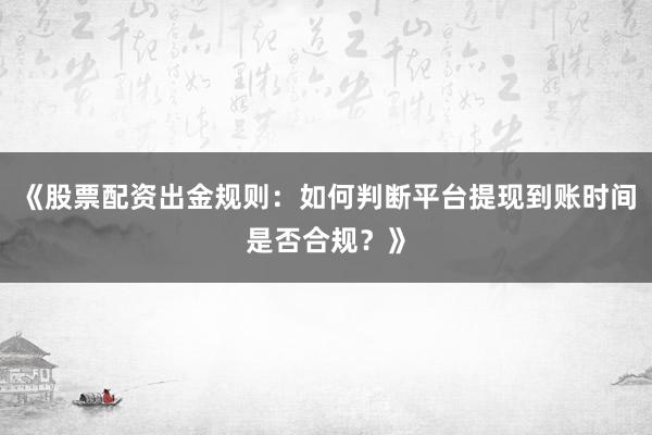 《股票配资出金规则：如何判断平台提现到账时间是否合规？》