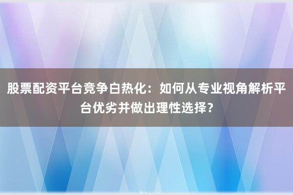 股票配资平台竞争白热化：如何从专业视角解析平台优劣并做出理性选择？