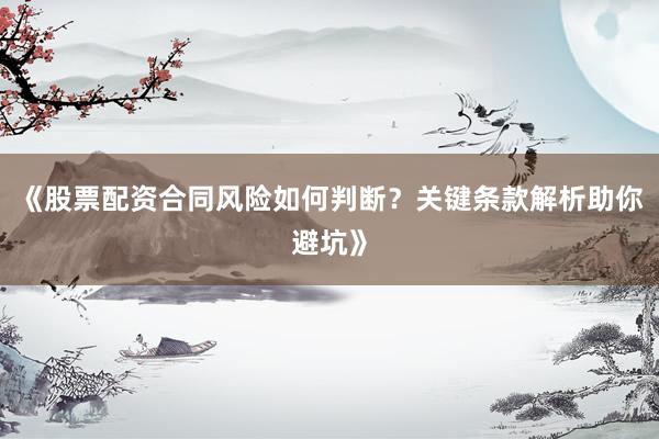 《股票配资合同风险如何判断？关键条款解析助你避坑》