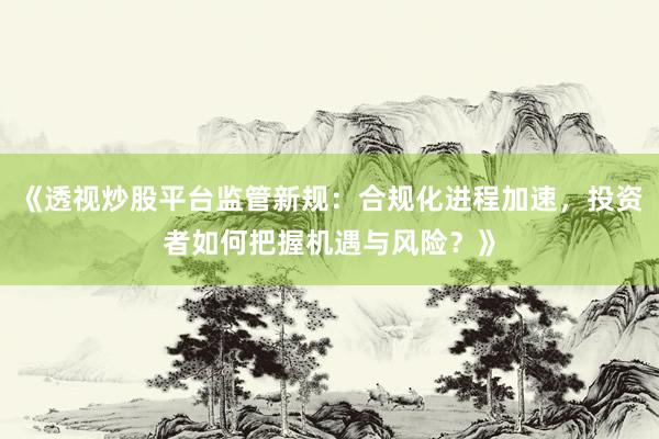 《透视炒股平台监管新规：合规化进程加速，投资者如何把握机遇与风险？》