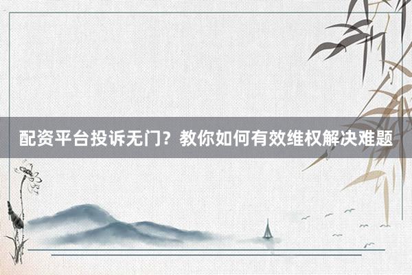配资平台投诉无门?教你如何有效维权解决难题