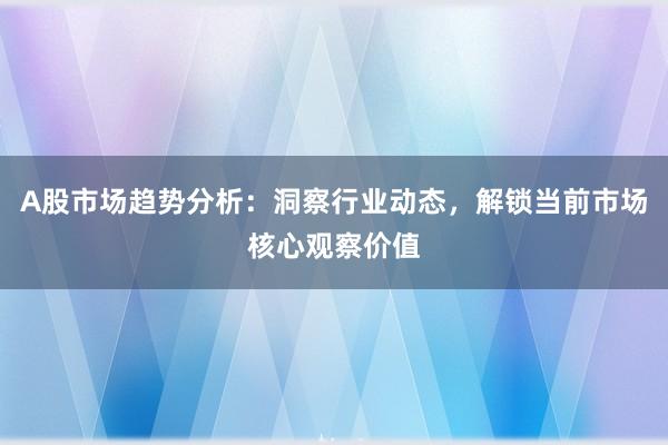 A股市场趋势分析：洞察行业动态，解锁当前市场核心观察价值