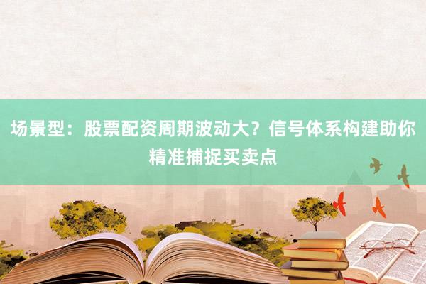 场景型：股票配资周期波动大？信号体系构建助你精准捕捉买卖点