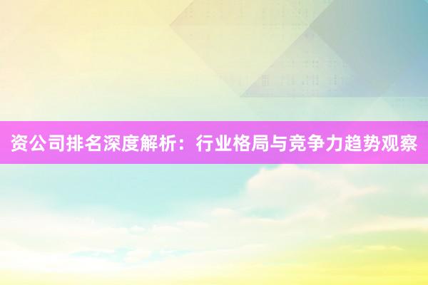资公司排名深度解析：行业格局与竞争力趋势观察
