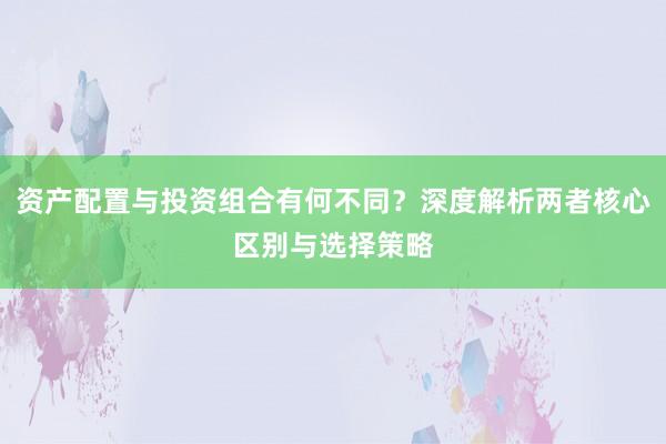 资产配置与投资组合有何不同？深度解析两者核心区别与选择策略