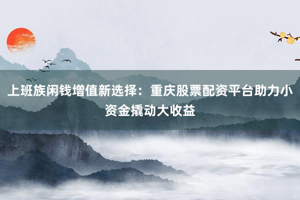 上班族闲钱增值新选择：重庆股票配资平台助力小资金撬动大收益