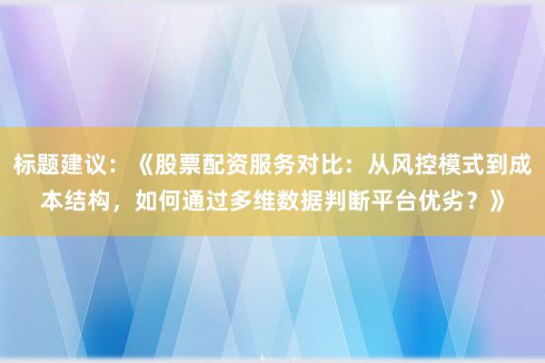 标题建议:《股票配资服务对比:从风控模式到成本结构,如何通过多维数据判断平台优劣?》