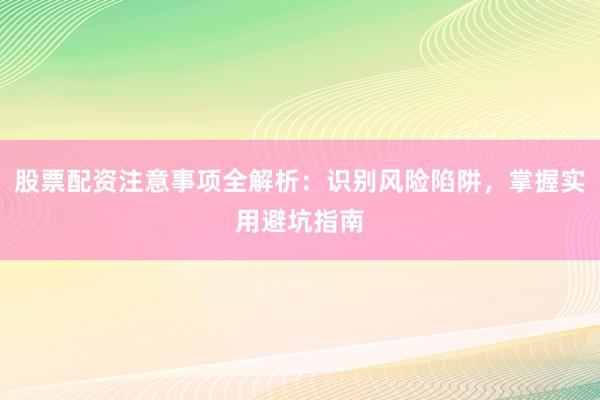 股票配资注意事项全解析：识别风险陷阱，掌握实用避坑指南