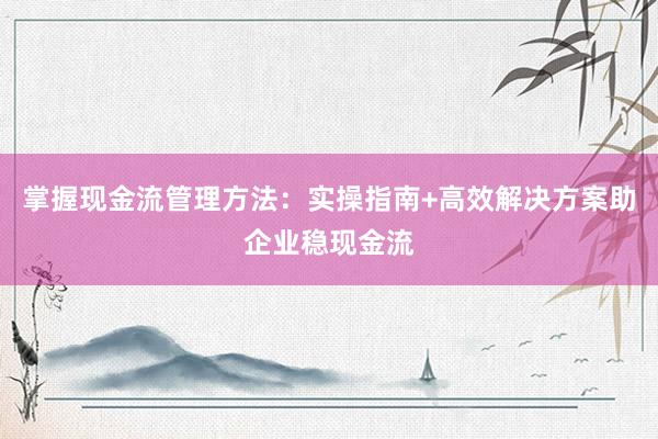 掌握现金流管理方法：实操指南+高效解决方案助企业稳现金流