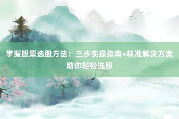 掌握股票选股方法：三步实操指南+精准解决方案助你轻松选股