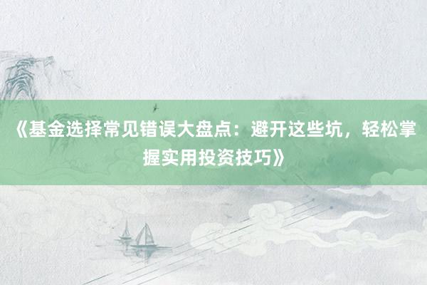 《基金选择常见错误大盘点：避开这些坑，轻松掌握实用投资技巧》