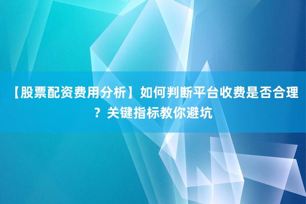 【股票配资费用分析】如何判断平台收费是否合理？关键指标教你避坑