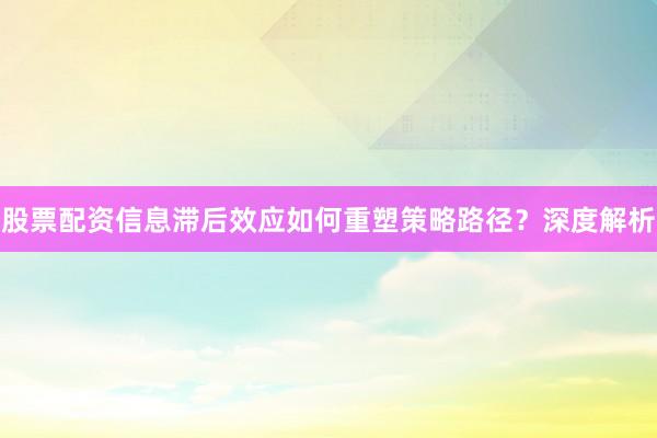 股票配资信息滞后效应如何重塑策略路径？深度解析