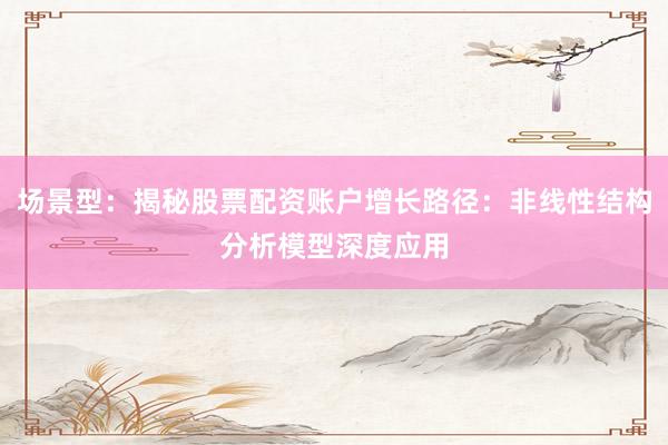 场景型：揭秘股票配资账户增长路径：非线性结构分析模型深度应用