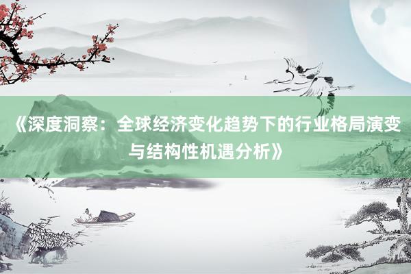 《深度洞察：全球经济变化趋势下的行业格局演变与结构性机遇分析》