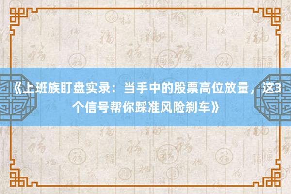 《上班族盯盘实录:当手中的股票高位放量,这3个信号帮你踩准风险刹车》