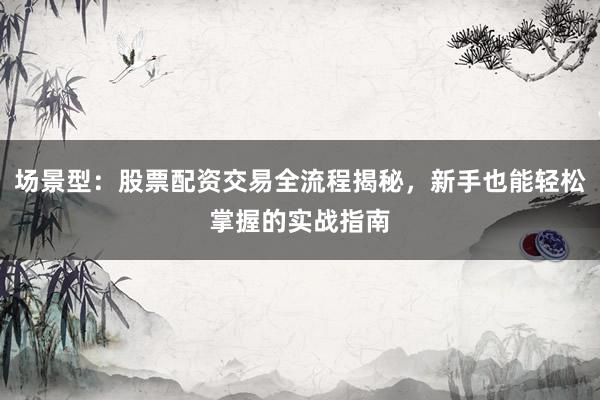 场景型：股票配资交易全流程揭秘，新手也能轻松掌握的实战指南