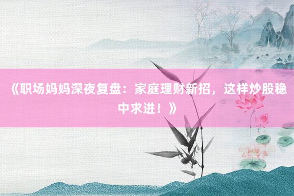 《职场妈妈深夜复盘：家庭理财新招，这样炒股稳中求进！》