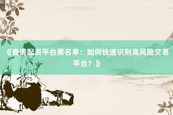 《查询配资平台黑名单：如何快速识别高风险交易平台？》