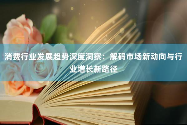 消费行业发展趋势深度洞察：解码市场新动向与行业增长新路径