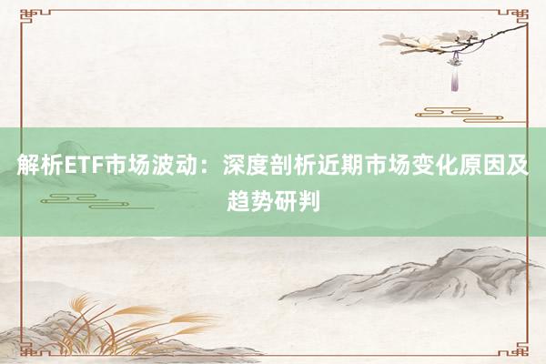 解析ETF市场波动:深度剖析近期市场变化原因及趋势研判