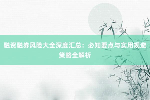 融资融券风险大全深度汇总：必知要点与实用规避策略全解析
