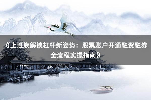 《上班族解锁杠杆新姿势：股票账户开通融资融券全流程实操指南》