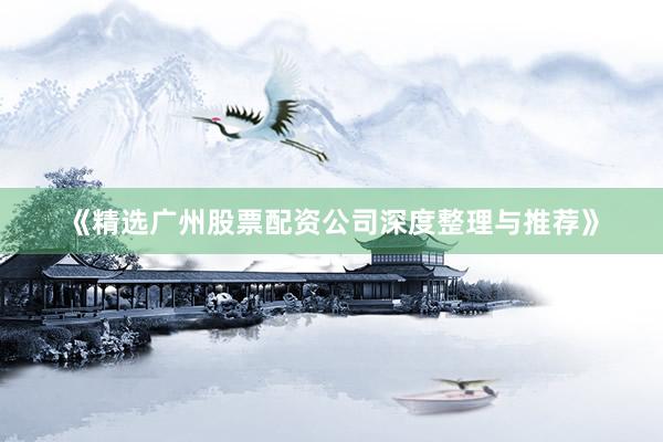 《精选广州股票配资公司深度整理与推荐》
