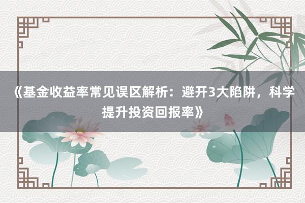 《基金收益率常见误区解析:避开3大陷阱,科学提升投资回报率》