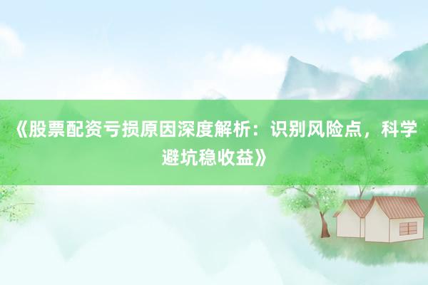 《股票配资亏损原因深度解析：识别风险点，科学避坑稳收益》