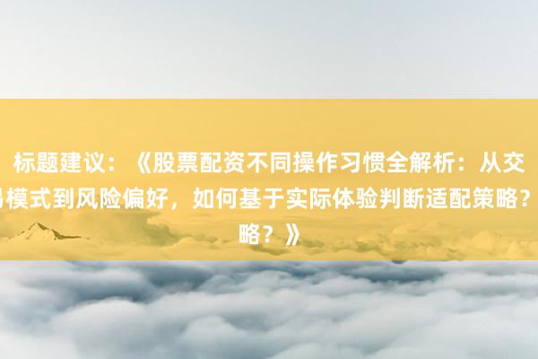 标题建议：《股票配资不同操作习惯全解析：从交易模式到风险偏好，如何基于实际体验判断适配策略？》