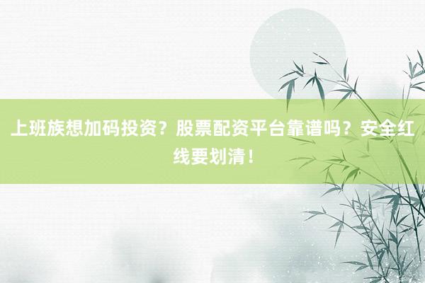 上班族想加码投资？股票配资平台靠谱吗？安全红线要划清！