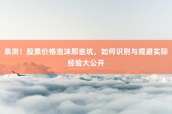 亲测！股票价格泡沫那些坑，如何识别与规避实际经验大公开