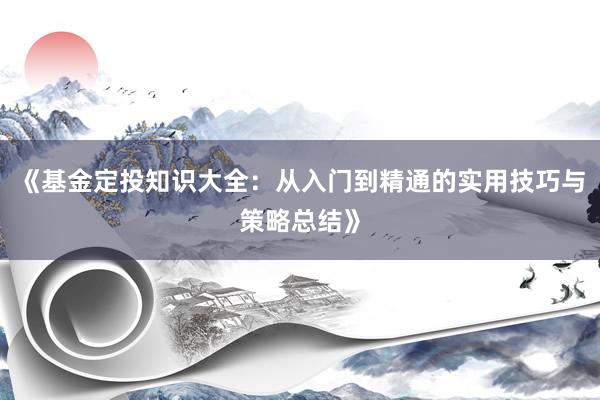 《基金定投知识大全:从入门到精通的实用技巧与策略总结》