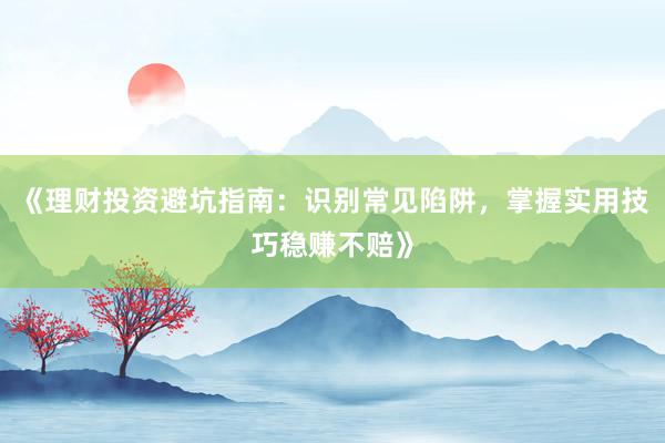 《理财投资避坑指南：识别常见陷阱，掌握实用技巧稳赚不赔》