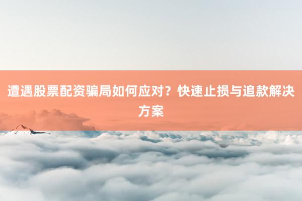 遭遇股票配资骗局如何应对？快速止损与追款解决方案